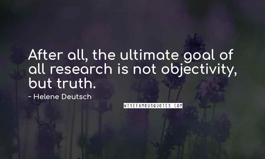 Helene Deutsch Quotes: After all, the ultimate goal of all research is not objectivity, but truth.
