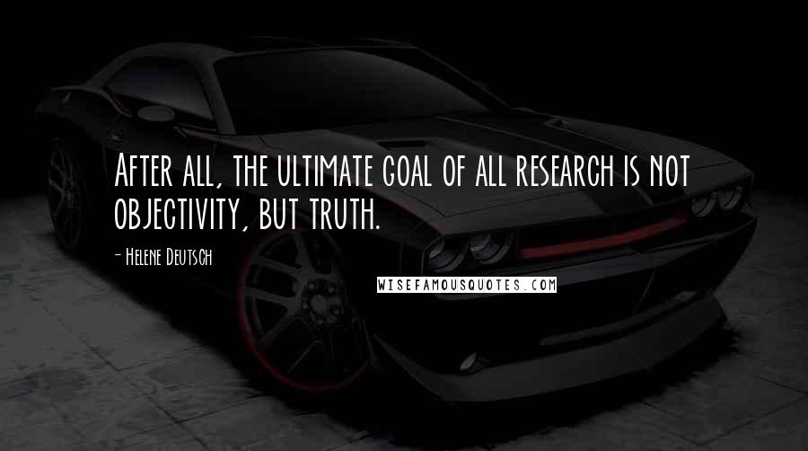 Helene Deutsch Quotes: After all, the ultimate goal of all research is not objectivity, but truth.