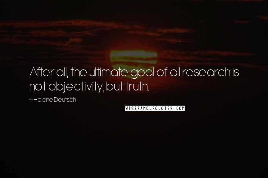 Helene Deutsch Quotes: After all, the ultimate goal of all research is not objectivity, but truth.