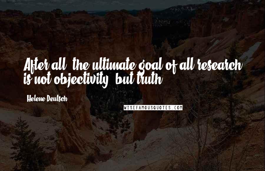 Helene Deutsch Quotes: After all, the ultimate goal of all research is not objectivity, but truth.