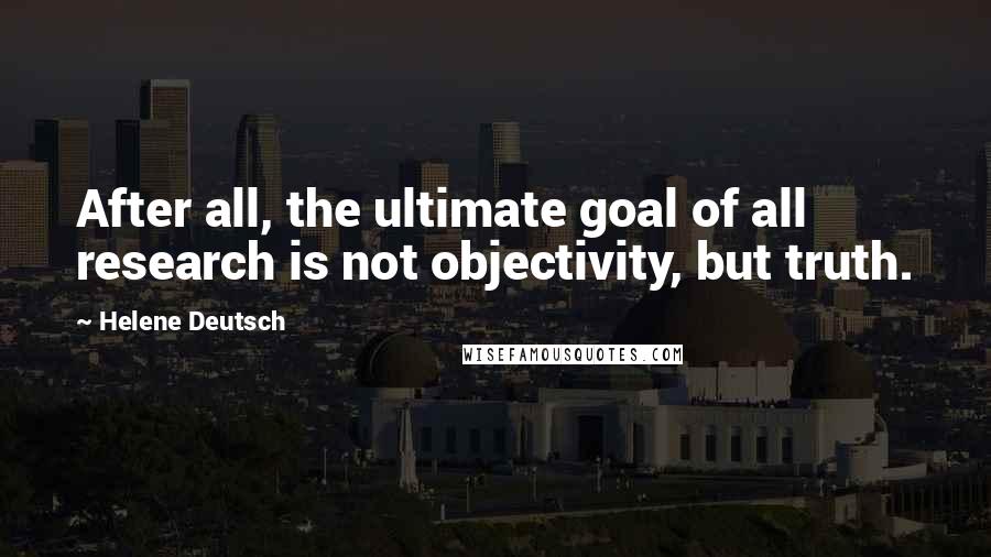 Helene Deutsch Quotes: After all, the ultimate goal of all research is not objectivity, but truth.