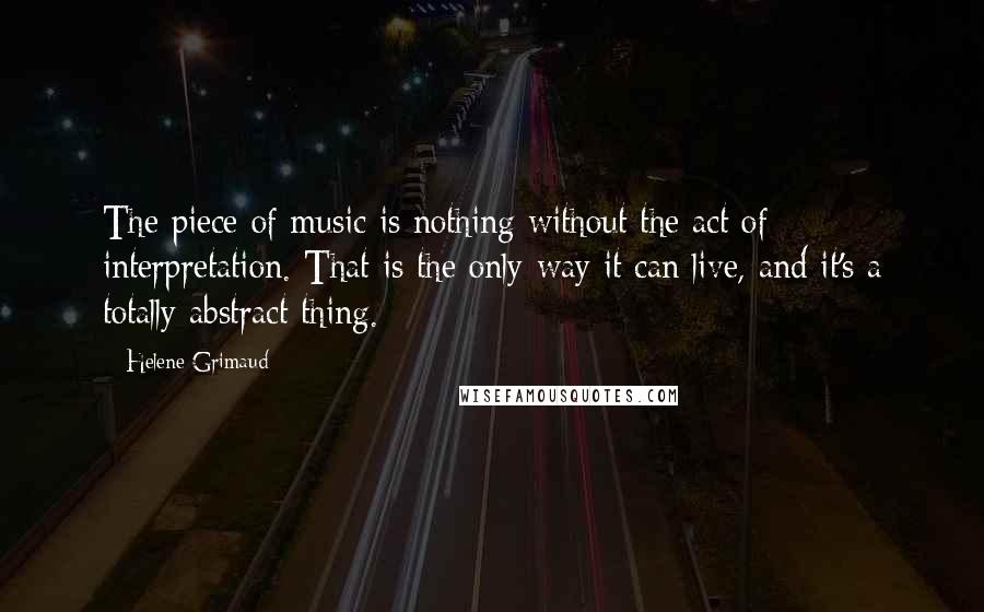 Helene Grimaud Quotes: The piece of music is nothing without the act of interpretation. That is the only way it can live, and it's a totally abstract thing.