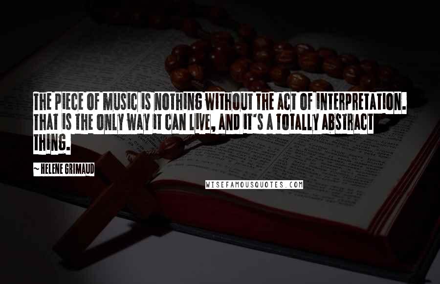 Helene Grimaud Quotes: The piece of music is nothing without the act of interpretation. That is the only way it can live, and it's a totally abstract thing.