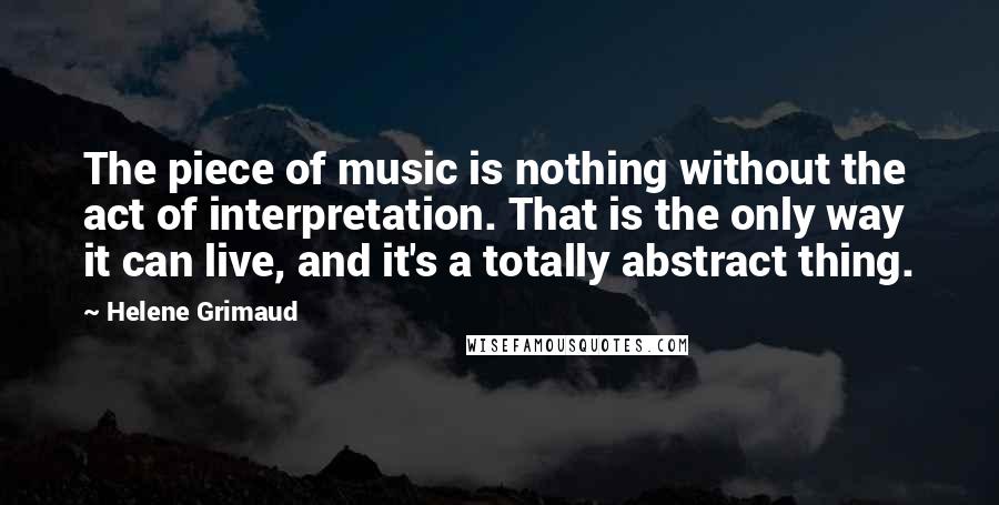 Helene Grimaud Quotes: The piece of music is nothing without the act of interpretation. That is the only way it can live, and it's a totally abstract thing.