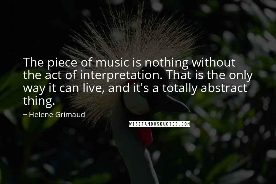 Helene Grimaud Quotes: The piece of music is nothing without the act of interpretation. That is the only way it can live, and it's a totally abstract thing.