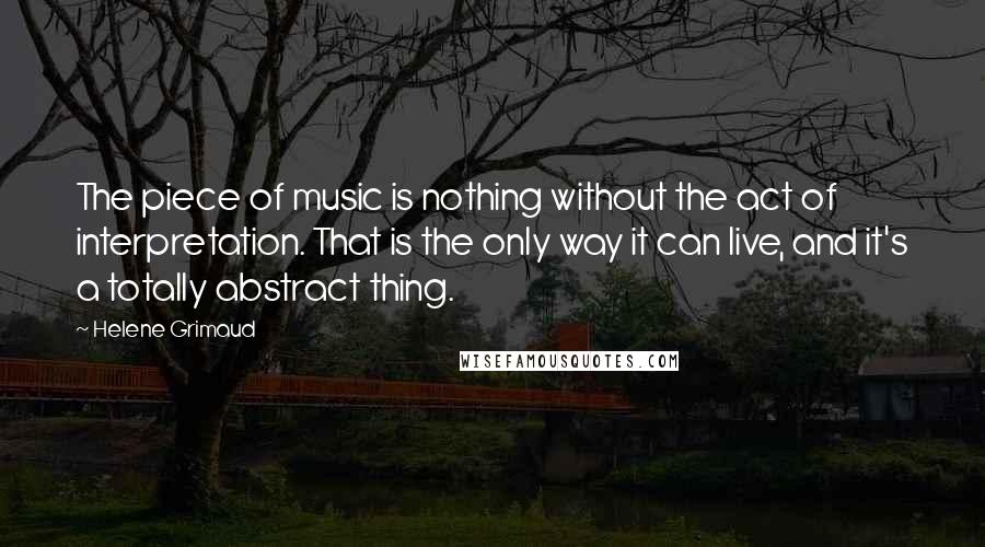 Helene Grimaud Quotes: The piece of music is nothing without the act of interpretation. That is the only way it can live, and it's a totally abstract thing.