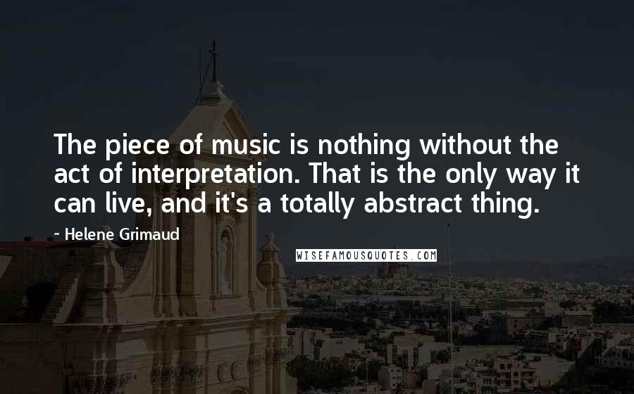 Helene Grimaud Quotes: The piece of music is nothing without the act of interpretation. That is the only way it can live, and it's a totally abstract thing.