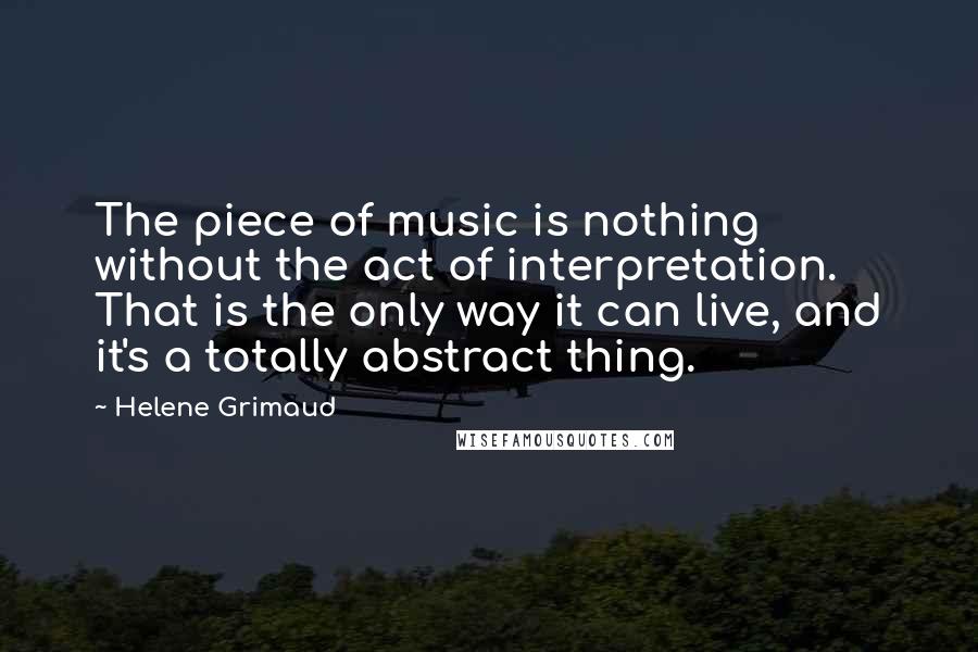 Helene Grimaud Quotes: The piece of music is nothing without the act of interpretation. That is the only way it can live, and it's a totally abstract thing.