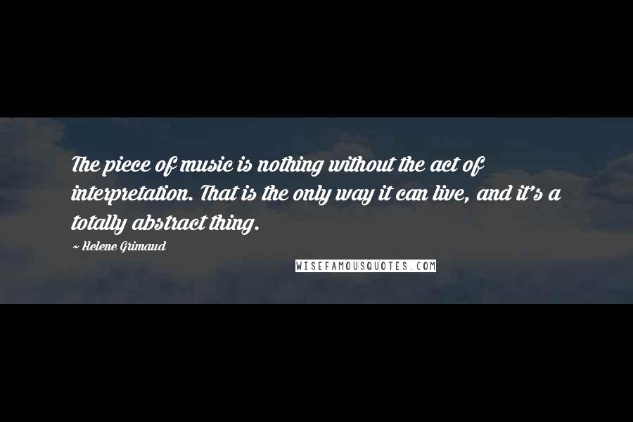 Helene Grimaud Quotes: The piece of music is nothing without the act of interpretation. That is the only way it can live, and it's a totally abstract thing.