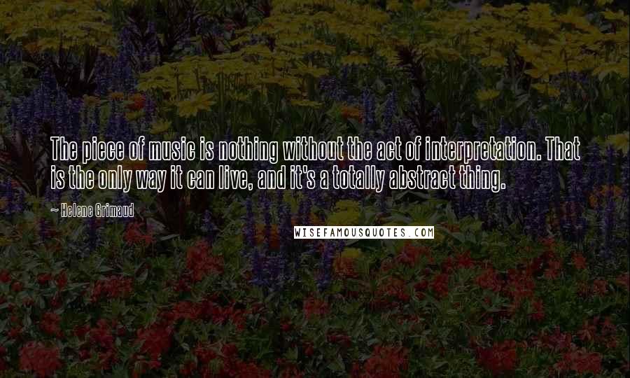 Helene Grimaud Quotes: The piece of music is nothing without the act of interpretation. That is the only way it can live, and it's a totally abstract thing.