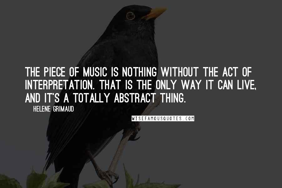 Helene Grimaud Quotes: The piece of music is nothing without the act of interpretation. That is the only way it can live, and it's a totally abstract thing.