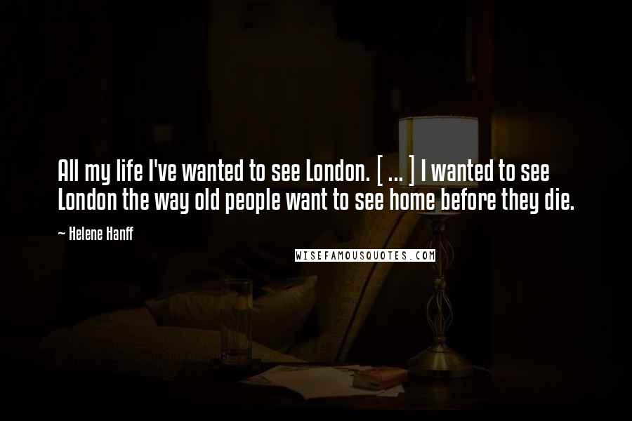 Helene Hanff Quotes: All my life I've wanted to see London. [ ... ] I wanted to see London the way old people want to see home before they die.