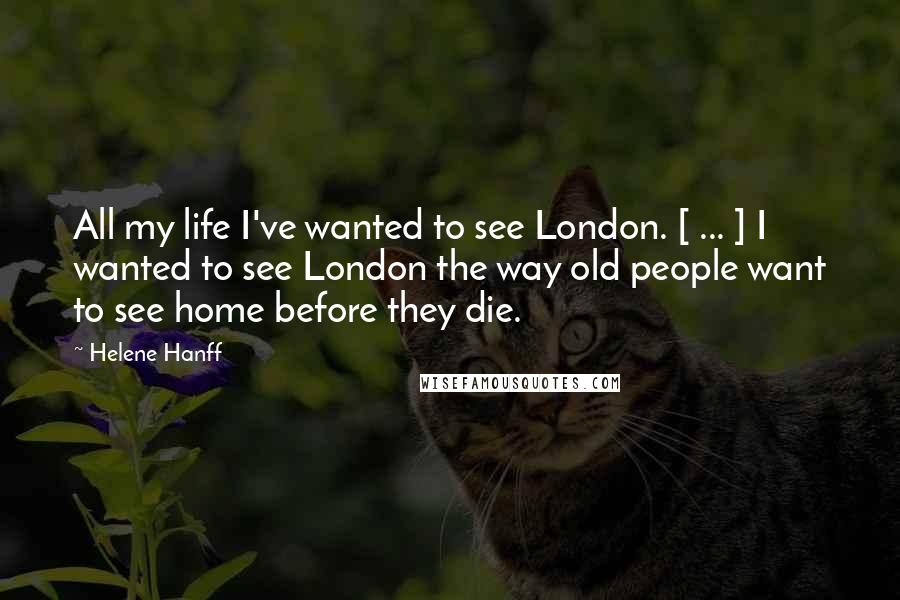 Helene Hanff Quotes: All my life I've wanted to see London. [ ... ] I wanted to see London the way old people want to see home before they die.