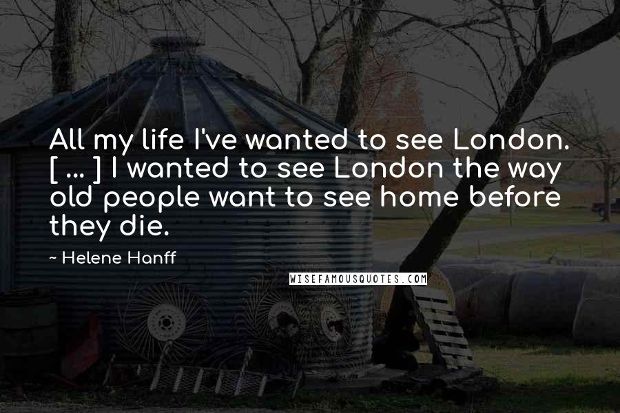 Helene Hanff Quotes: All my life I've wanted to see London. [ ... ] I wanted to see London the way old people want to see home before they die.