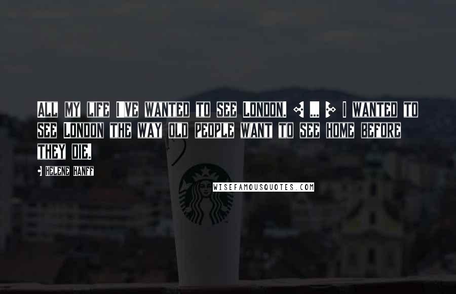 Helene Hanff Quotes: All my life I've wanted to see London. [ ... ] I wanted to see London the way old people want to see home before they die.
