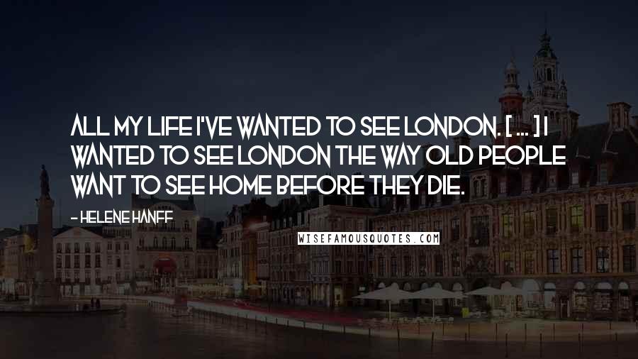 Helene Hanff Quotes: All my life I've wanted to see London. [ ... ] I wanted to see London the way old people want to see home before they die.