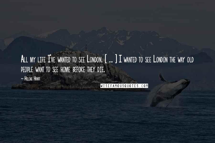 Helene Hanff Quotes: All my life I've wanted to see London. [ ... ] I wanted to see London the way old people want to see home before they die.