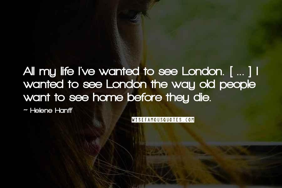 Helene Hanff Quotes: All my life I've wanted to see London. [ ... ] I wanted to see London the way old people want to see home before they die.
