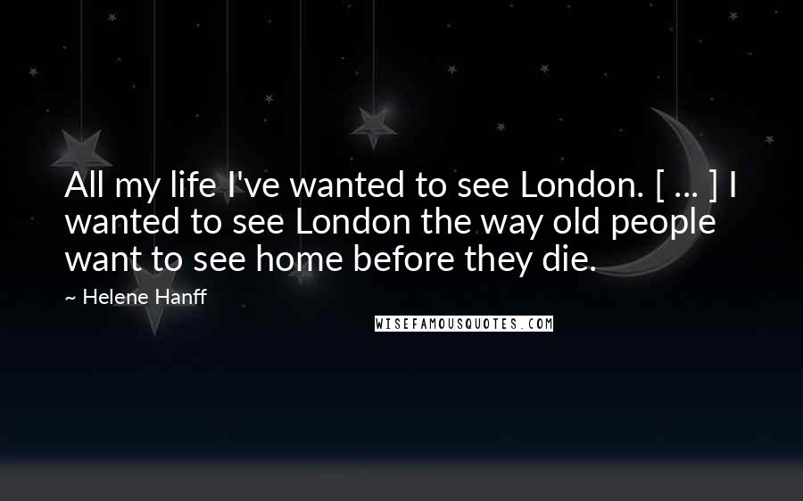 Helene Hanff Quotes: All my life I've wanted to see London. [ ... ] I wanted to see London the way old people want to see home before they die.