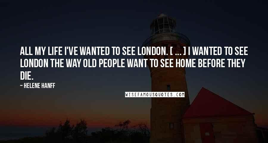 Helene Hanff Quotes: All my life I've wanted to see London. [ ... ] I wanted to see London the way old people want to see home before they die.