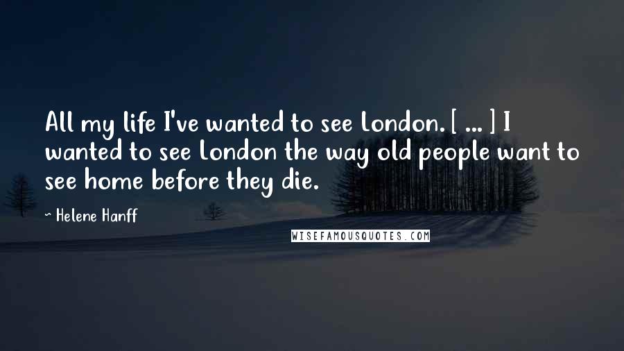 Helene Hanff Quotes: All my life I've wanted to see London. [ ... ] I wanted to see London the way old people want to see home before they die.