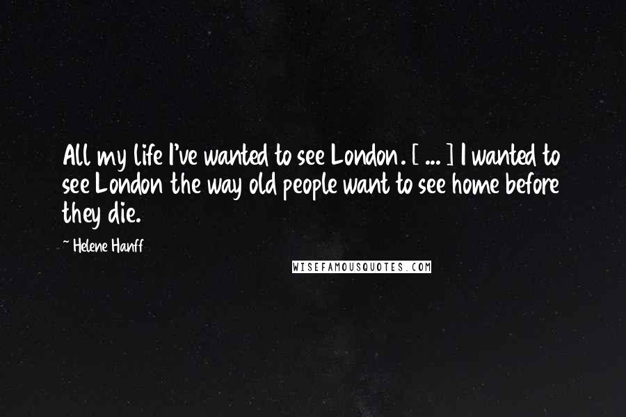 Helene Hanff Quotes: All my life I've wanted to see London. [ ... ] I wanted to see London the way old people want to see home before they die.