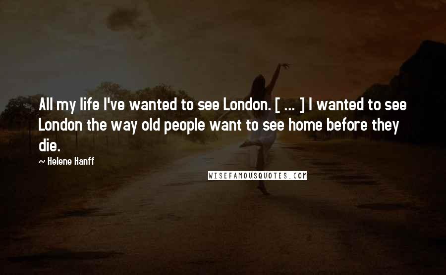 Helene Hanff Quotes: All my life I've wanted to see London. [ ... ] I wanted to see London the way old people want to see home before they die.