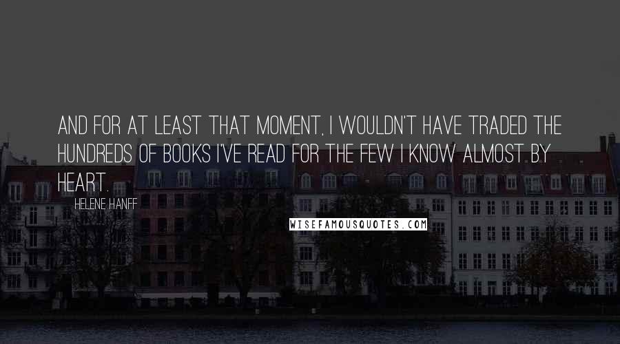 Helene Hanff Quotes: And for at least that moment, I wouldn't have traded the hundreds of books I've read for the few I know almost by heart.