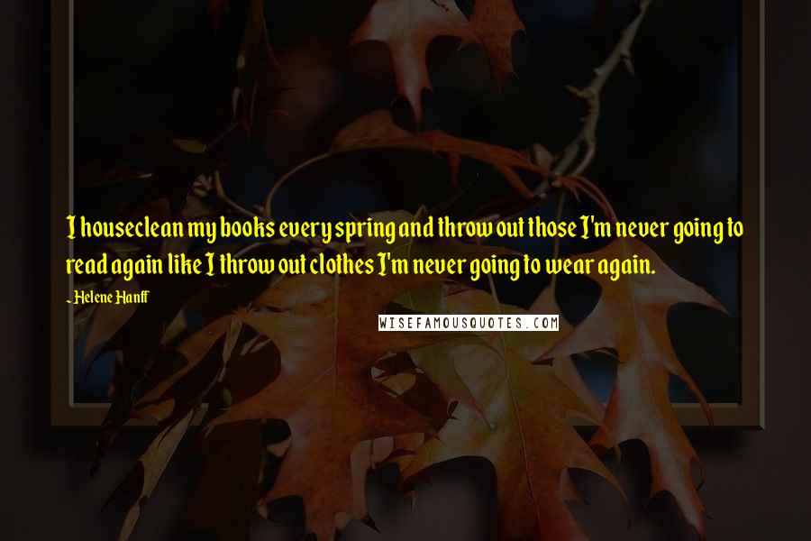 Helene Hanff Quotes: I houseclean my books every spring and throw out those I'm never going to read again like I throw out clothes I'm never going to wear again.