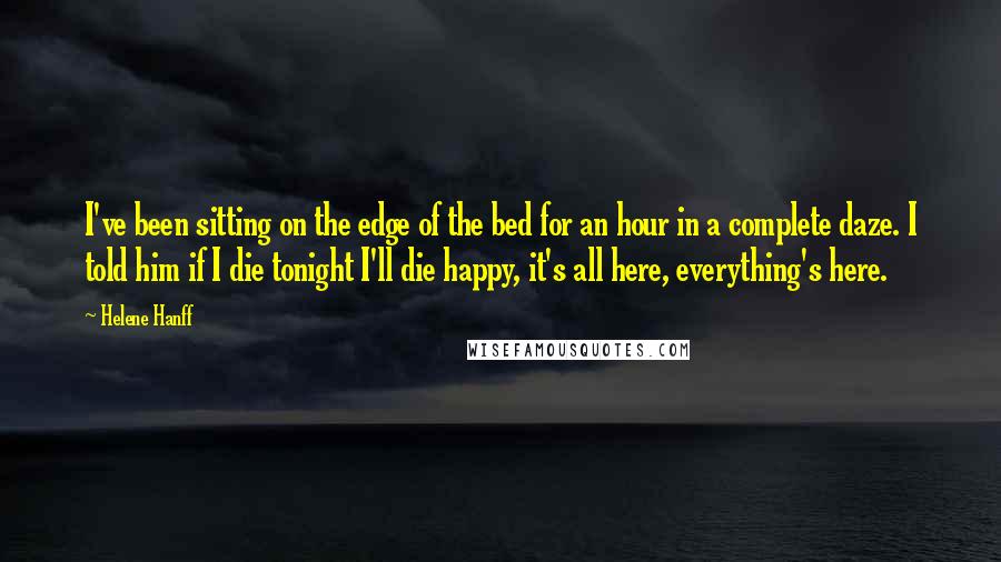 Helene Hanff Quotes: I've been sitting on the edge of the bed for an hour in a complete daze. I told him if I die tonight I'll die happy, it's all here, everything's here.