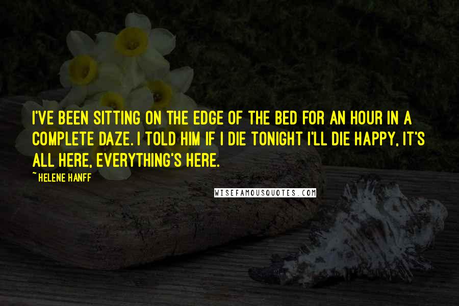 Helene Hanff Quotes: I've been sitting on the edge of the bed for an hour in a complete daze. I told him if I die tonight I'll die happy, it's all here, everything's here.