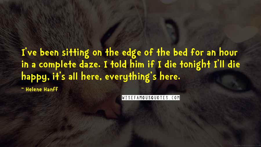 Helene Hanff Quotes: I've been sitting on the edge of the bed for an hour in a complete daze. I told him if I die tonight I'll die happy, it's all here, everything's here.
