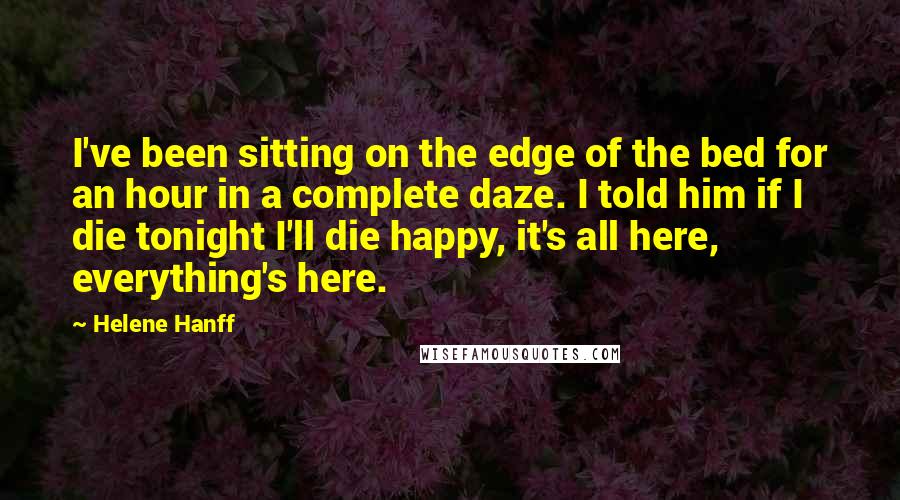 Helene Hanff Quotes: I've been sitting on the edge of the bed for an hour in a complete daze. I told him if I die tonight I'll die happy, it's all here, everything's here.