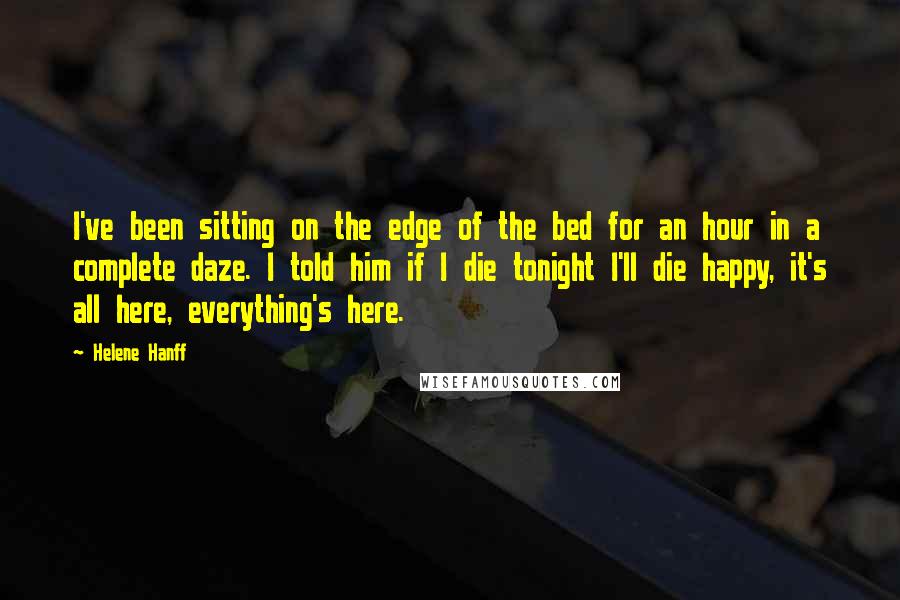 Helene Hanff Quotes: I've been sitting on the edge of the bed for an hour in a complete daze. I told him if I die tonight I'll die happy, it's all here, everything's here.