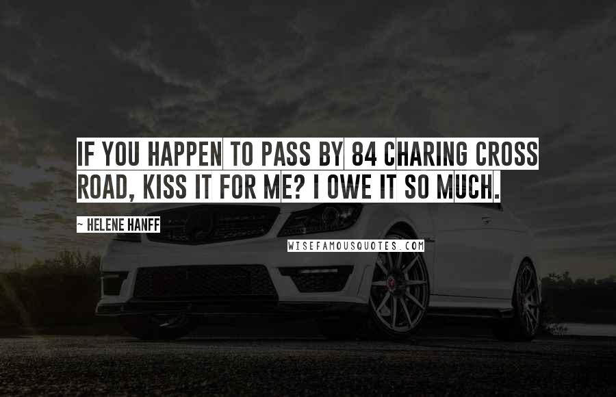Helene Hanff Quotes: If you happen to pass by 84 Charing Cross Road, kiss it for me? I owe it so much.