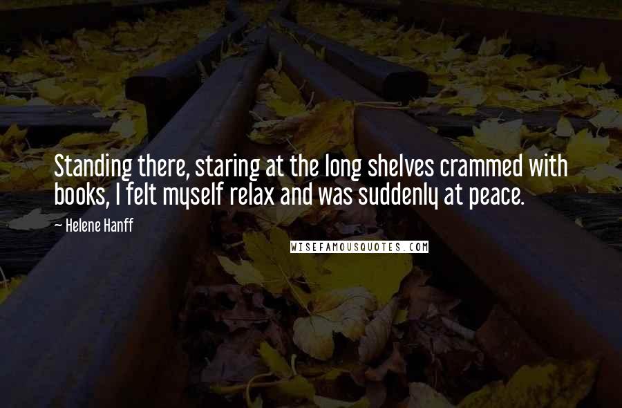 Helene Hanff Quotes: Standing there, staring at the long shelves crammed with books, I felt myself relax and was suddenly at peace.