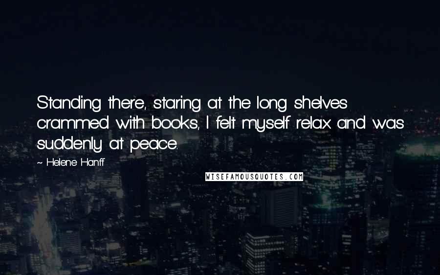 Helene Hanff Quotes: Standing there, staring at the long shelves crammed with books, I felt myself relax and was suddenly at peace.