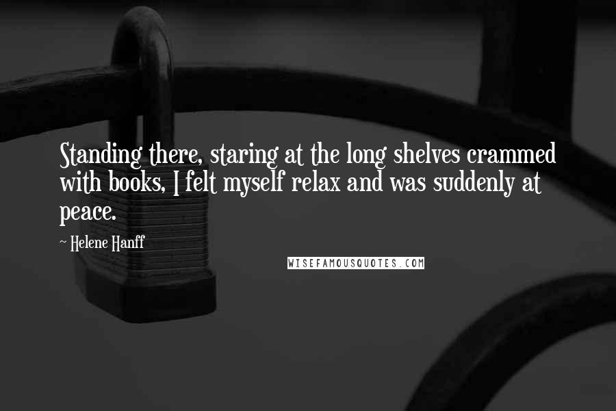 Helene Hanff Quotes: Standing there, staring at the long shelves crammed with books, I felt myself relax and was suddenly at peace.