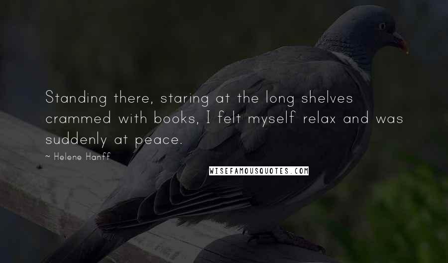 Helene Hanff Quotes: Standing there, staring at the long shelves crammed with books, I felt myself relax and was suddenly at peace.