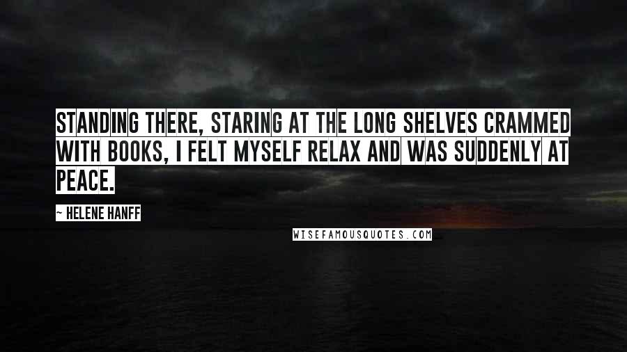 Helene Hanff Quotes: Standing there, staring at the long shelves crammed with books, I felt myself relax and was suddenly at peace.