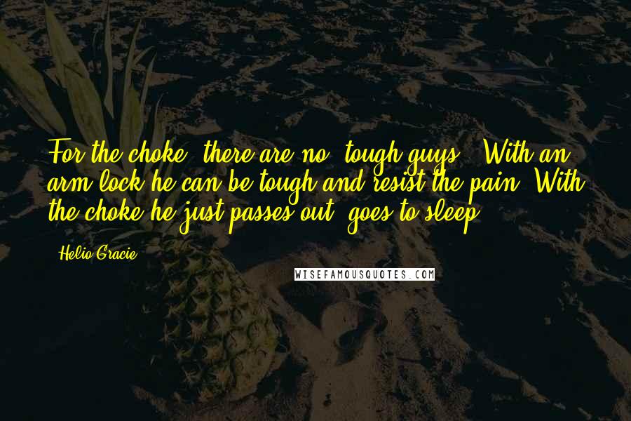 Helio Gracie Quotes: For the choke, there are no "tough guys". With an arm lock he can be tough and resist the pain. With the choke he just passes out, goes to sleep.