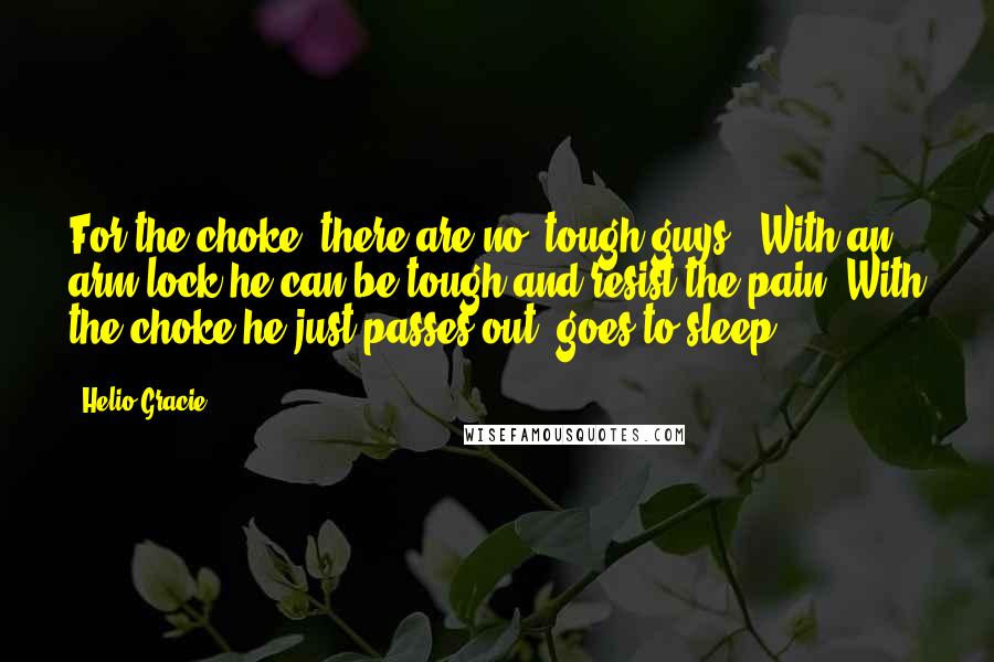 Helio Gracie Quotes: For the choke, there are no "tough guys". With an arm lock he can be tough and resist the pain. With the choke he just passes out, goes to sleep.