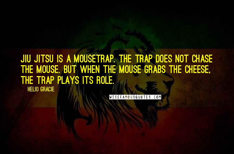 Helio Gracie Quotes: Jiu Jitsu is a mousetrap. The trap does not chase the mouse. But when the mouse grabs the cheese, the trap plays its role.