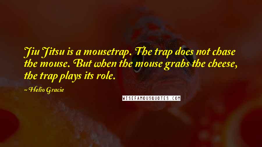 Helio Gracie Quotes: Jiu Jitsu is a mousetrap. The trap does not chase the mouse. But when the mouse grabs the cheese, the trap plays its role.