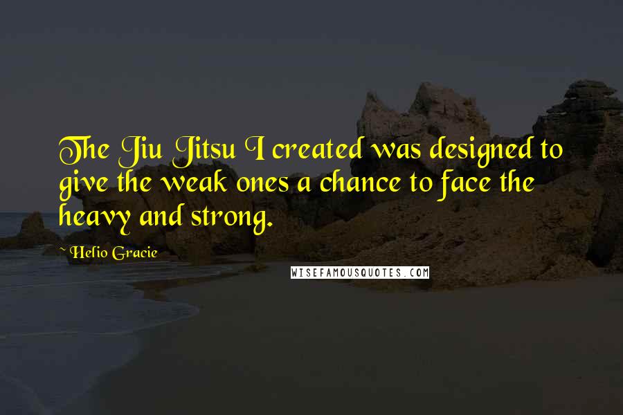 Helio Gracie Quotes: The Jiu Jitsu I created was designed to give the weak ones a chance to face the heavy and strong.