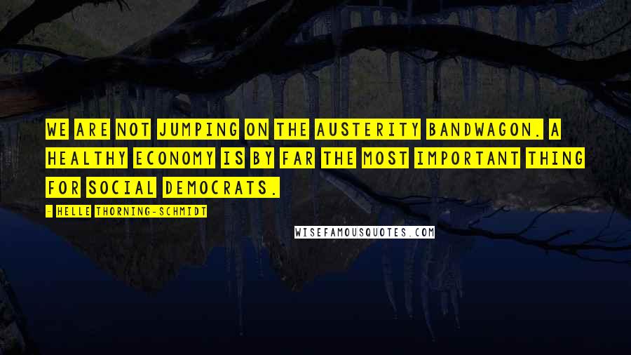 Helle Thorning-Schmidt Quotes: We are not jumping on the austerity bandwagon. A healthy economy is by far the most important thing for Social Democrats.