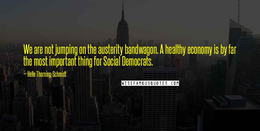 Helle Thorning-Schmidt Quotes: We are not jumping on the austerity bandwagon. A healthy economy is by far the most important thing for Social Democrats.