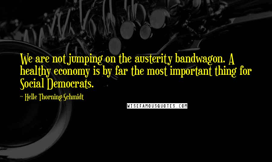 Helle Thorning-Schmidt Quotes: We are not jumping on the austerity bandwagon. A healthy economy is by far the most important thing for Social Democrats.