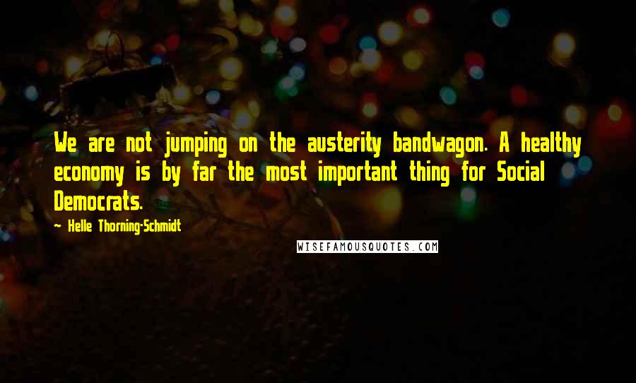 Helle Thorning-Schmidt Quotes: We are not jumping on the austerity bandwagon. A healthy economy is by far the most important thing for Social Democrats.