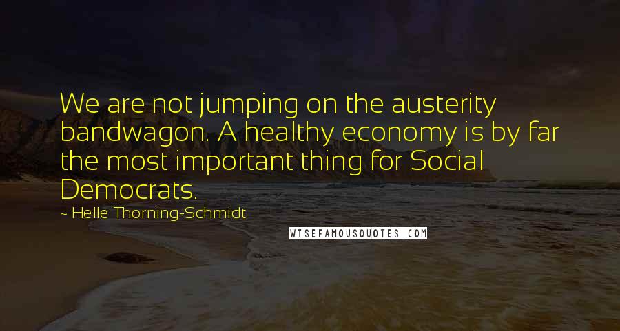 Helle Thorning-Schmidt Quotes: We are not jumping on the austerity bandwagon. A healthy economy is by far the most important thing for Social Democrats.